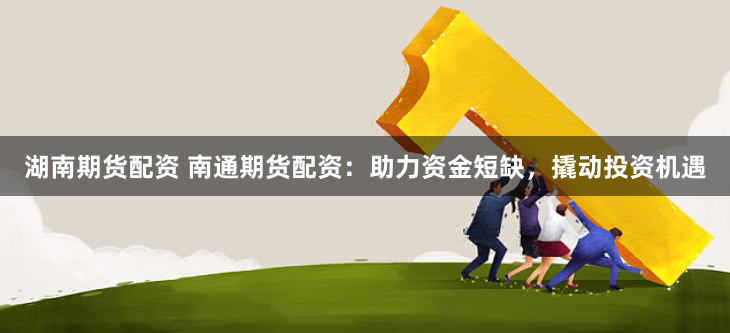 湖南期货配资 南通期货配资：助力资金短缺，撬动投资机遇