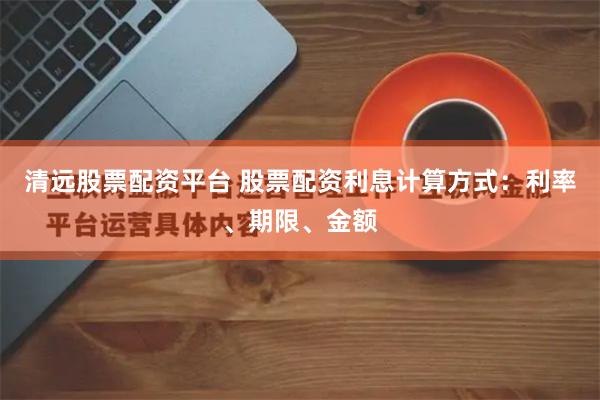 清远股票配资平台 股票配资利息计算方式：利率、期限、金额
