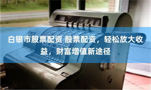 白银市股票配资 股票配资，轻松放大收益，财富增值新途径
