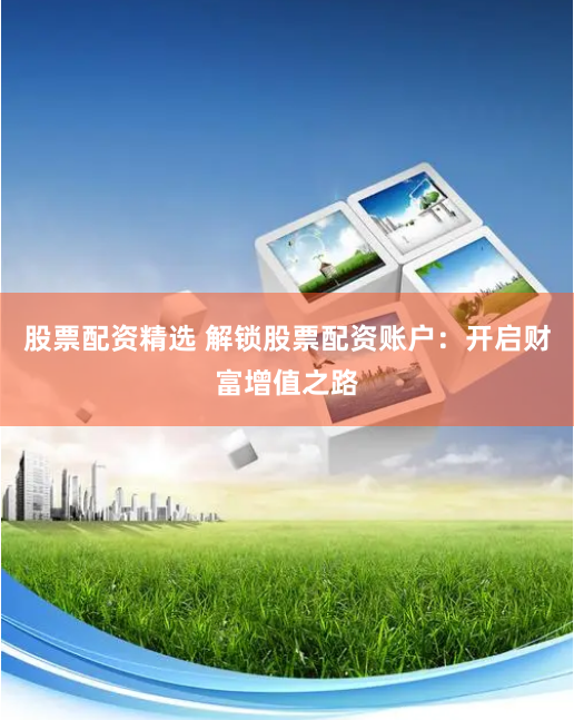 股票配资精选 解锁股票配资账户：开启财富增值之路