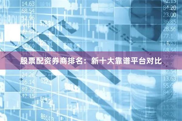 股票配资券商排名：新十大靠谱平台对比